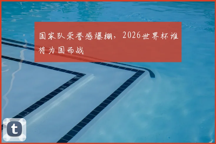国家队荣誉感爆棚，2026世界杯谁将为国而战
